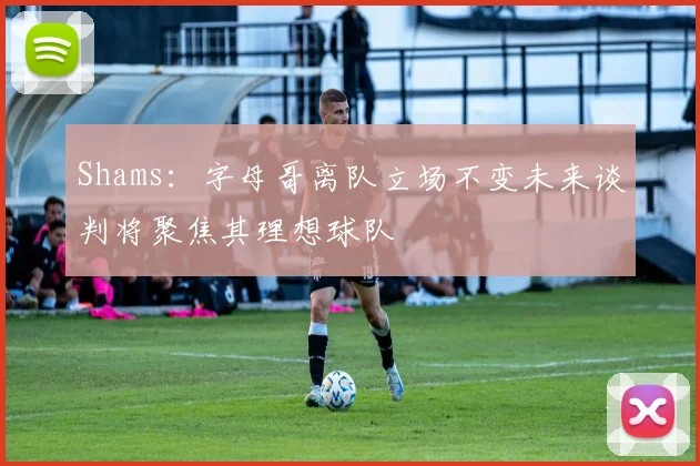 Shams：字母哥离队立场不变未来谈判将聚焦其理想球队