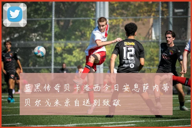 蓝黑传奇贝卡洛西今日安息萨内蒂贝尔戈米亲自送别致敬