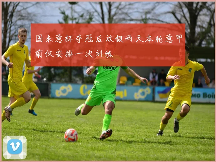 国米意杯夺冠后放假两天本轮意甲前仅安排一次训练