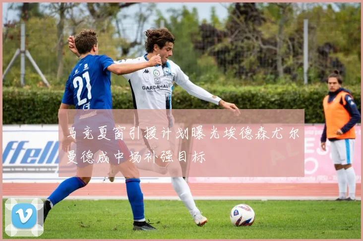 马竞夏窗引援计划曝光埃德森尤尔曼德成中场补强目标
