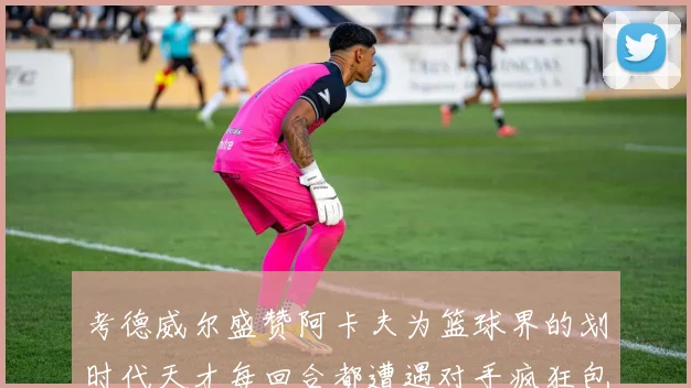 考德威尔盛赞阿卡夫为篮球界的划时代天才每回合都遭遇对手疯狂包夹挑战