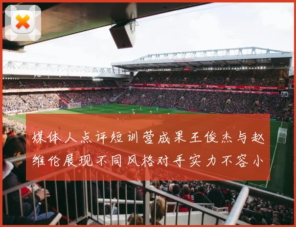 媒体人点评短训营成果王俊杰与赵维伦展现不同风格对手实力不容小觑
