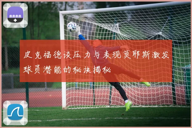 皮克福德谈压力与表现莫耶斯激发球员潜能的秘诀揭秘