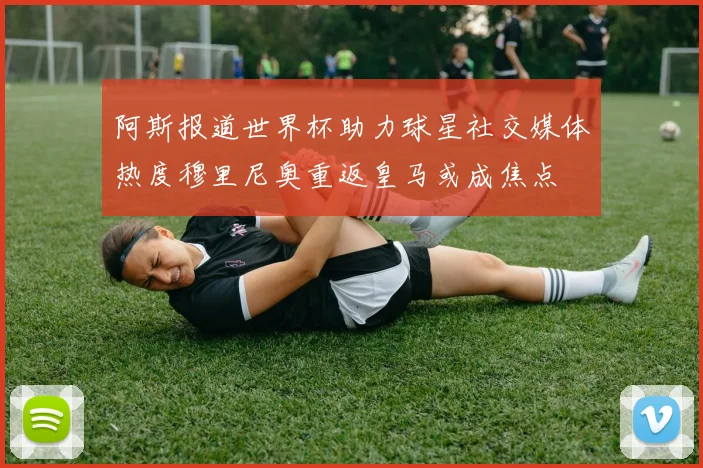 阿斯报道世界杯助力球星社交媒体热度穆里尼奥重返皇马或成焦点